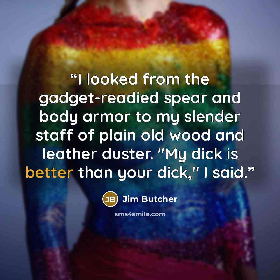 “I looked from the gadget-readied spear and body armor to my slender staff of plain old wood and leather duster. "My dick is better than your dick," I said.” quote by Jim Butcher