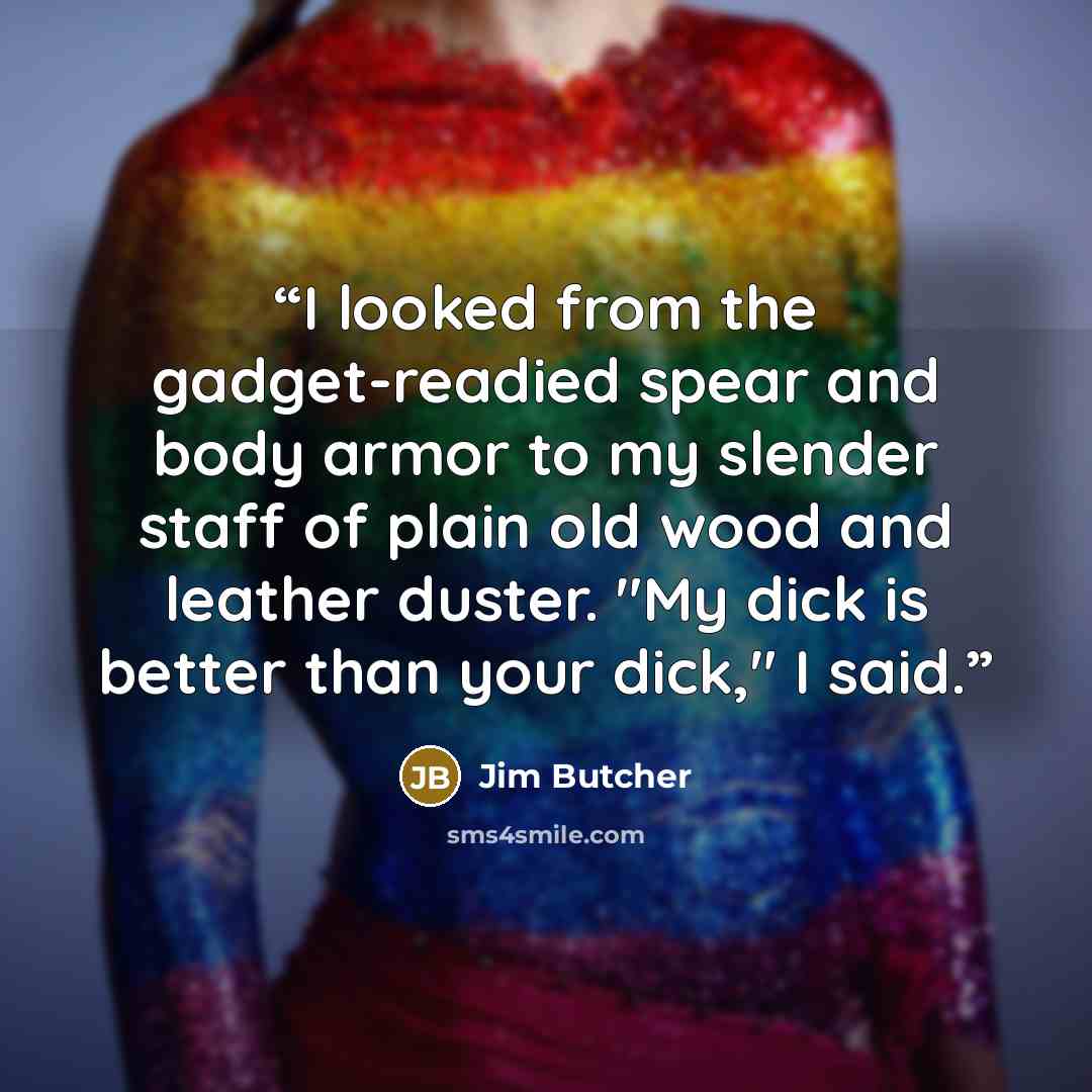 “I looked from the gadget-readied spear and body armor to my slender staff of plain old wood and leather duster. "My dick is better than your dick," I said.” quote by Jim Butcher