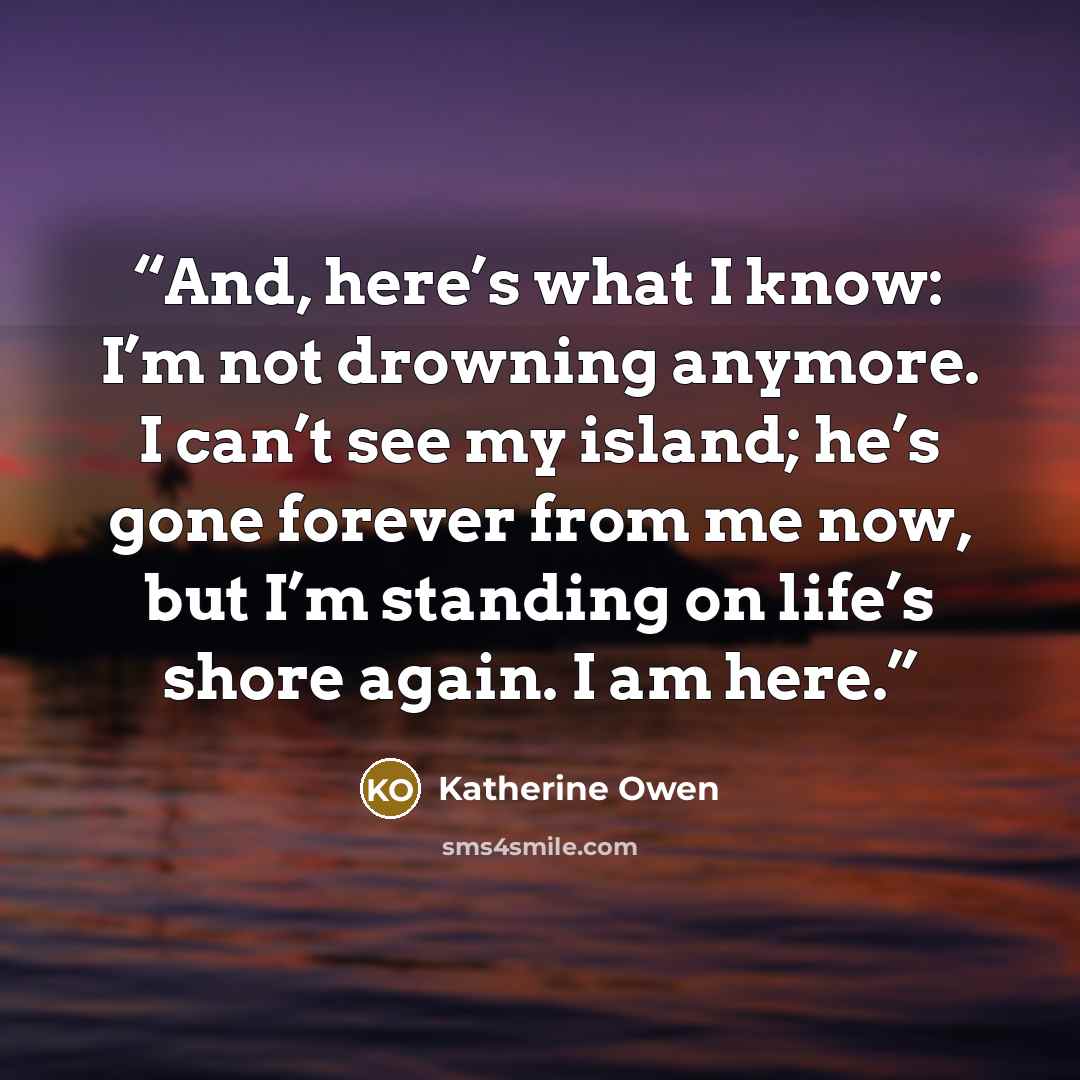 “And, here’s what I know: I’m not drowning anymore. I can’t see my island; he’s gone forever from me now, but I’m standing on life’s shore again. I am here.” quote by Katherine Owen
