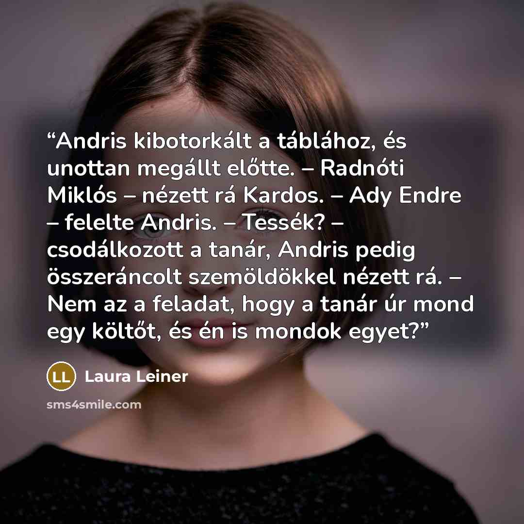 “Andris kibotorkált a táblához, és unottan megállt előtte. – Radnóti Miklós – nézett rá Kardos. – Ady Endre – felelte Andris. – Tessék? – csodálkozott a tanár, Andris pedig összeráncolt szemöldökkel nézett rá. – Nem az a feladat, hogy a tanár úr mond egy költőt, és én is mondok egyet?” quote by Laura Leiner