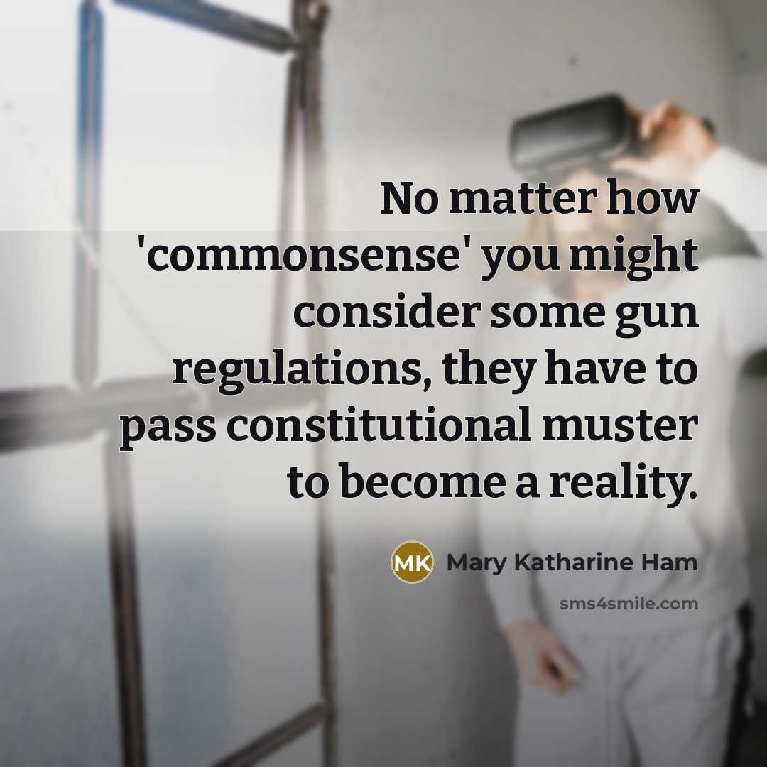 “No matter how 'commonsense' you might consider some gun regulations, they have to pass constitutional muster to become a reality.” quote by Mary Katharine Ham
