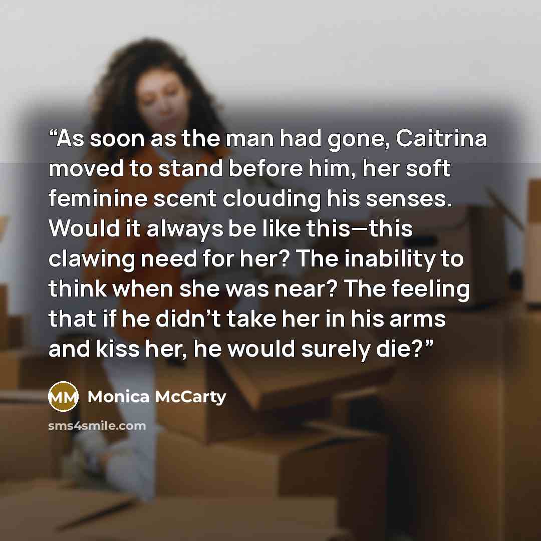 “As soon as the man had gone, Caitrina moved to stand before him, her soft feminine scent clouding his senses. Would it always be like this—this clawing need for her? The inability to think when she was near? The feeling that if he didn’t take her in his arms and kiss her, he would surely die?” quote by Monica McCarty