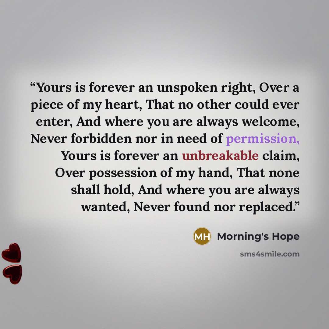 “Yours is forever an unspoken right, Over a piece of my heart, That no other could ever enter, And where you are always welcome, Never forbidden nor in need of permission, Yours is forever an unbreakable claim, Over possession of my hand, That none shall hold, And where you are always wanted, Never…” quote by Morning's Hope