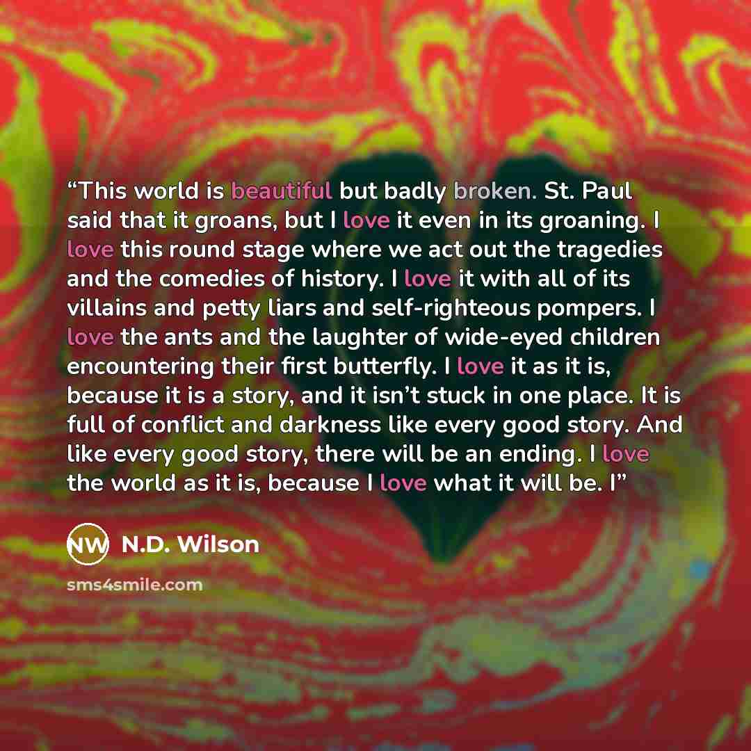 “This world is beautiful but badly broken. St. Paul said that it groans, but I love it even in its groaning. I love this round stage where we act out the tragedies and the comedies of history. I love it with all of its villains and petty liars and self-righteous pompers. I love the ants and the…” quote by N.D. Wilson