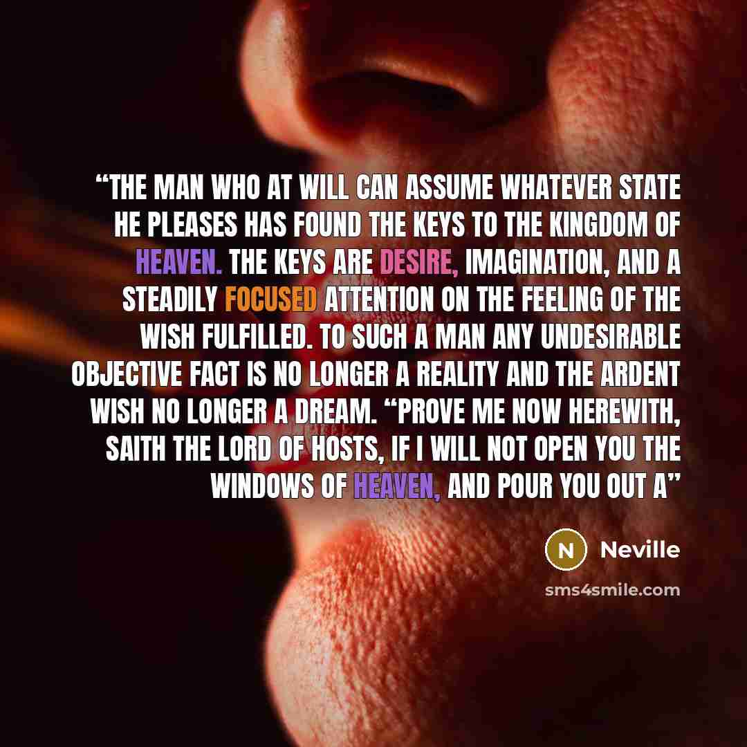 “The man who at will can assume whatever state he pleases has found the keys to the Kingdom of Heaven. The keys are desire, imagination, and a steadily focused attention on the feeling of the wish fulfilled. To such a man any undesirable objective fact is no longer a reality and the ardent wish no…” quote by Neville