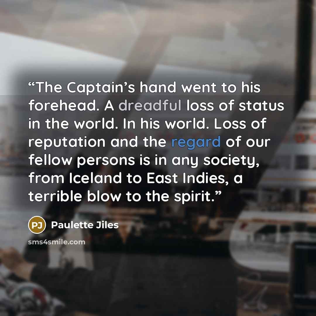 “The Captain’s hand went to his forehead. A dreadful loss of status in the world. In his world. Loss of reputation and the regard of our fellow persons is in any society, from Iceland to East Indies, a terrible blow to the spirit.” quote by Paulette Jiles