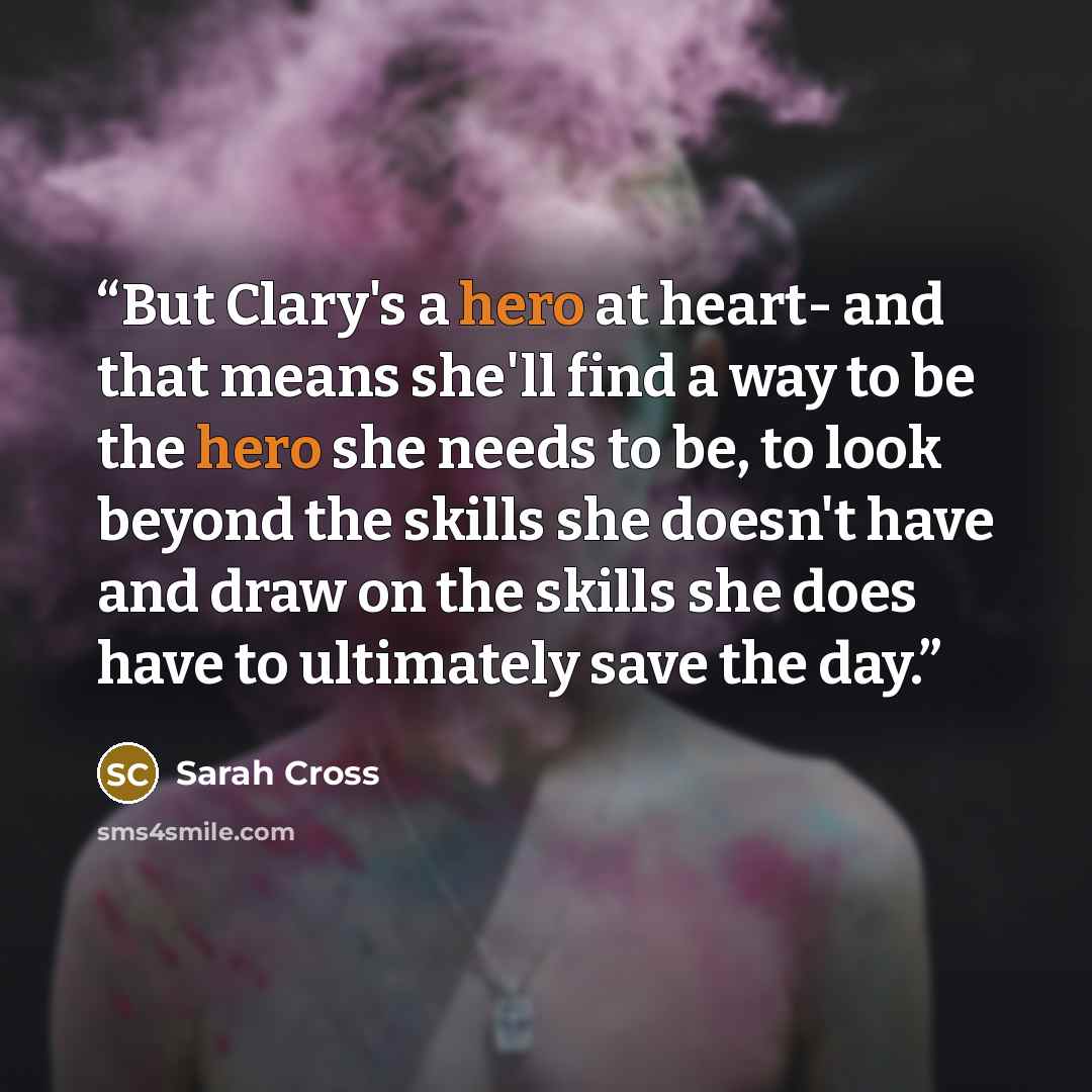“But Clary's a hero at heart- and that means she'll find a way to be the hero she needs to be, to look beyond the skills she doesn't have and draw on the skills she does have to ultimately save the day.” quote by Sarah Cross