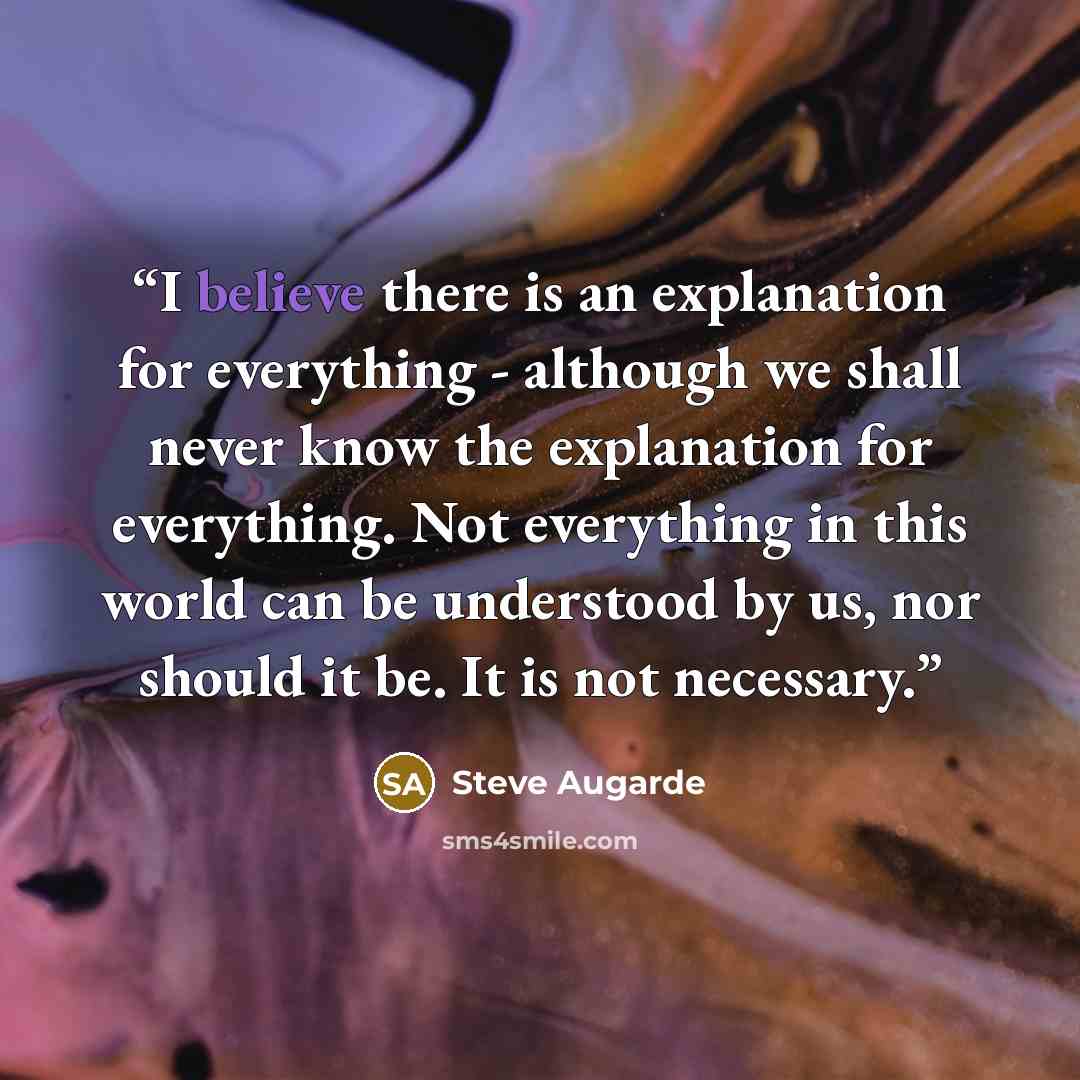 “I believe there is an explanation for everything - although we shall never know the explanation for everything. Not everything in this world can be understood by us, nor should it be. It is not necessary.” quote by Steve Augarde