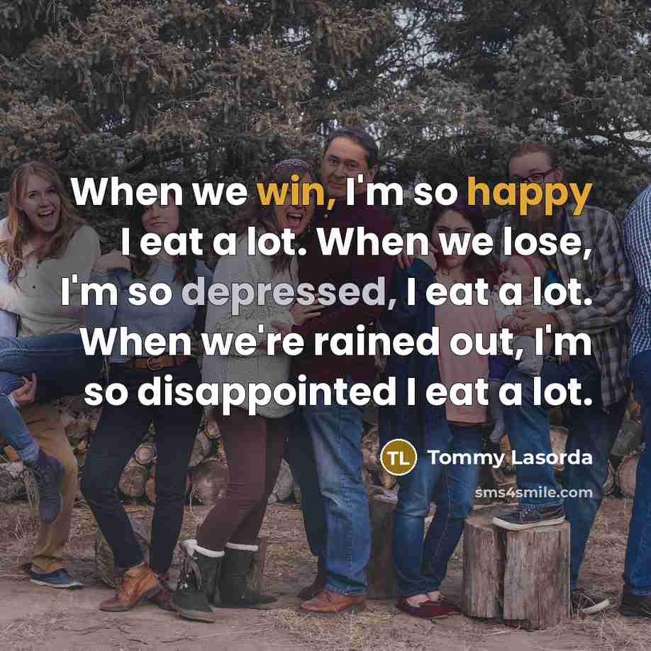“When we win, I'm so happy I eat a lot. When we lose, I'm so depressed, I eat a lot. When we're rained out, I'm so disappointed I eat a lot.” quote by Tommy Lasorda
