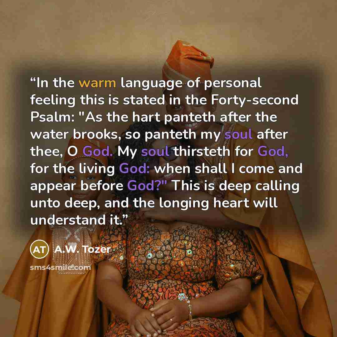 “In the warm language of personal feeling this is stated in the Forty-second Psalm: "As the hart panteth after the water brooks, so panteth my soul after thee, O God. My soul thirsteth for God, for the living God: when shall I come and appear before God?" This is deep calling unto deep, and the…” quote by A.W. Tozer