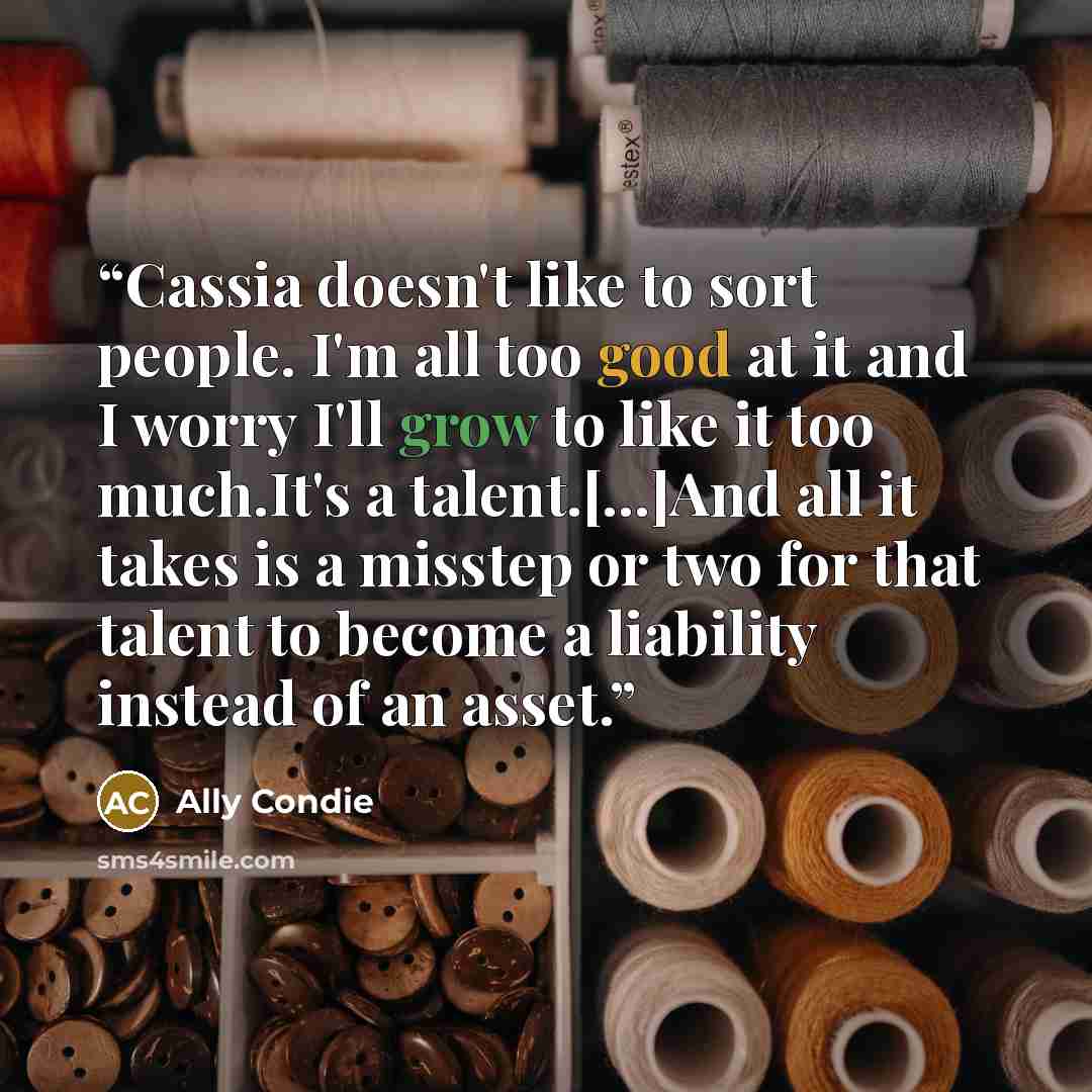 “Cassia doesn't like to sort people. I'm all too good at it and I worry I'll grow to like it too much.It's a talent.[...]And all it takes is a misstep or two for that talent to become a liability instead of an asset.” quote by Ally Condie