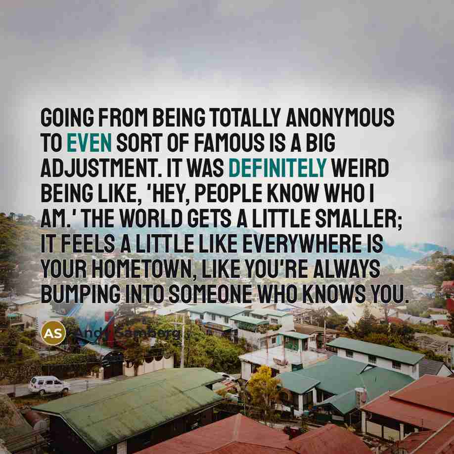 “Going from being totally anonymous to even sort of famous is a big adjustment. It was definitely weird being like, 'Hey, people know who I am.' The world gets a little smaller; it feels a little like everywhere is your hometown, like you're always bumping into someone who knows you.” quote by Andy Samberg