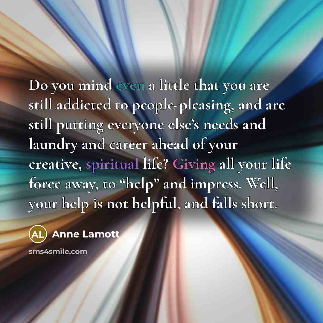 “Do you mind even a little that you are still addicted to people-pleasing, and are still putting everyone else’s needs and laundry and career ahead of your creative, spiritual life? Giving all your life force away, to “help” and impress. Well, your help is not helpful, and falls short.” quote by Anne Lamott