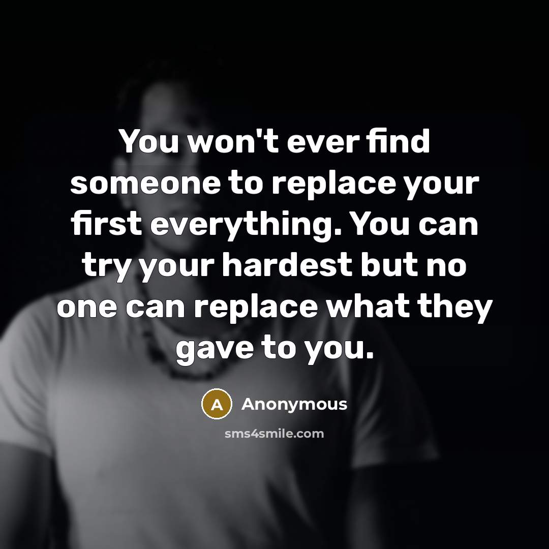 “You won't ever find someone to replace your first everything. You can try your hardest but no one can replace what they gave to you.” quote by Anonymous