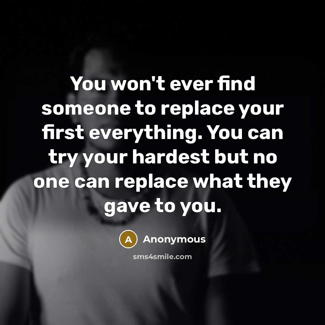 “You won't ever find someone to replace your first everything. You can try your hardest but no one can replace what they gave to you.” quote by Anonymous