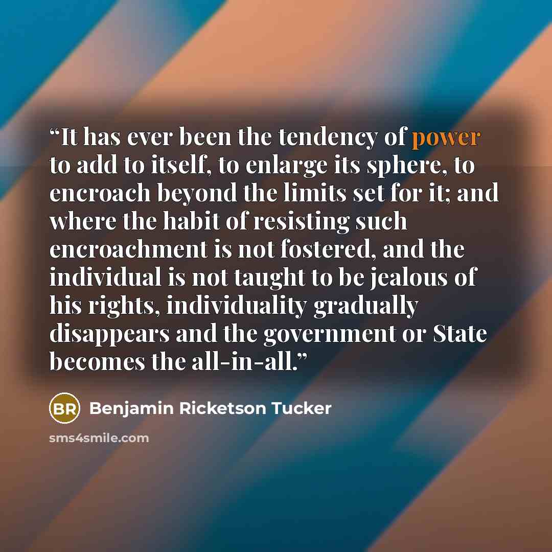 “It has ever been the tendency of power to add to itself, to enlarge its sphere, to encroach beyond the limits set for it; and where the habit of resisting such encroachment is not fostered, and the individual is not taught to be jealous of his rights, individuality gradually disappears and the…” quote by Benjamin Ricketson Tucker