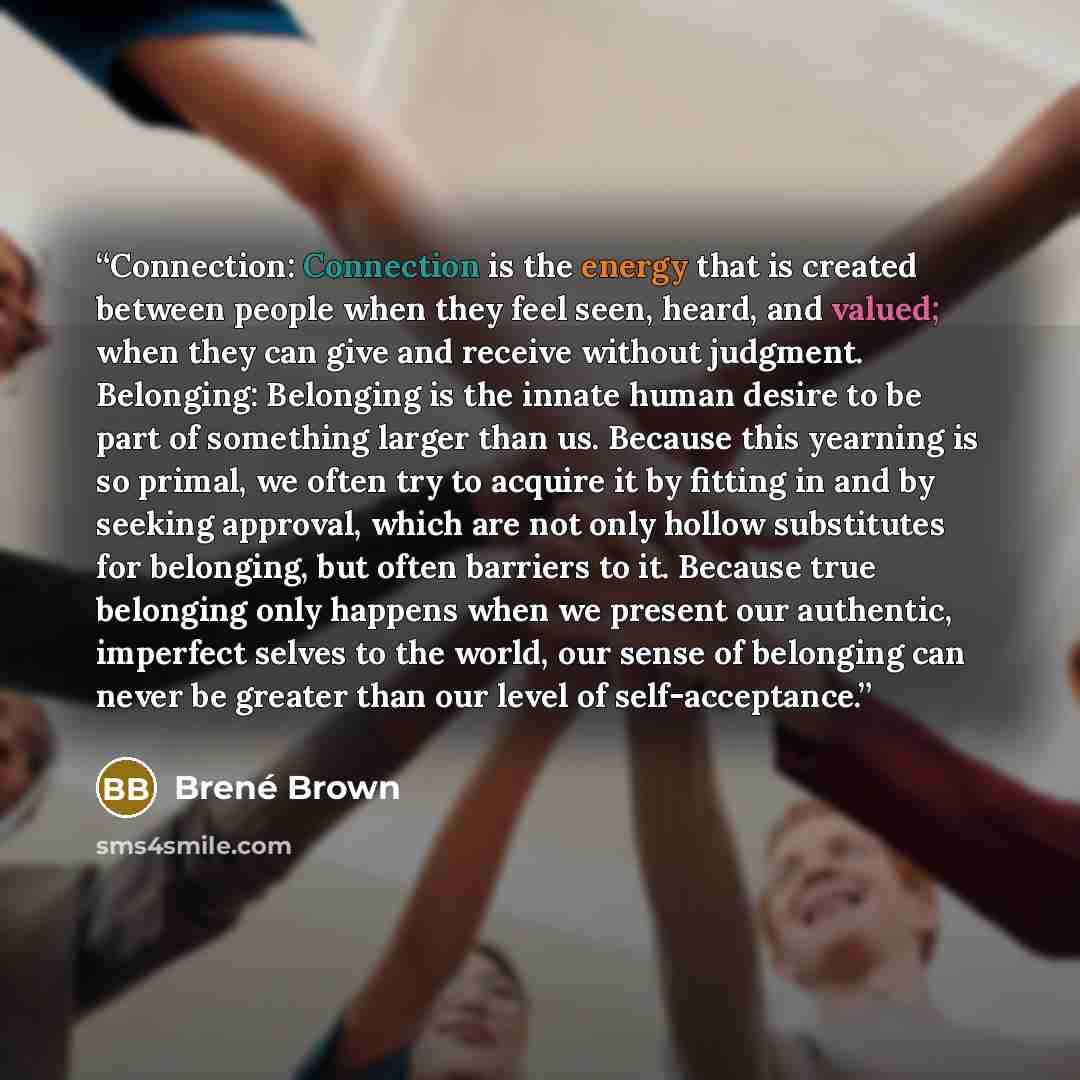 “Connection: Connection is the energy that is created between people when they feel seen, heard, and valued; when they can give and receive without judgment. Belonging: Belonging is the innate human desire to be part of something larger than us. Because this yearning is so primal, we often try to…” quote by Brené Brown