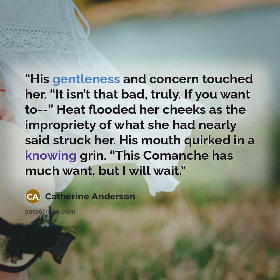 “His gentleness and concern touched her. “It isn’t that bad, truly. If you want to--” Heat flooded her cheeks as the impropriety of what she had nearly said struck her. His mouth quirked in a knowing grin. “This Comanche has much want, but I will wait.” quote by Catherine Anderson