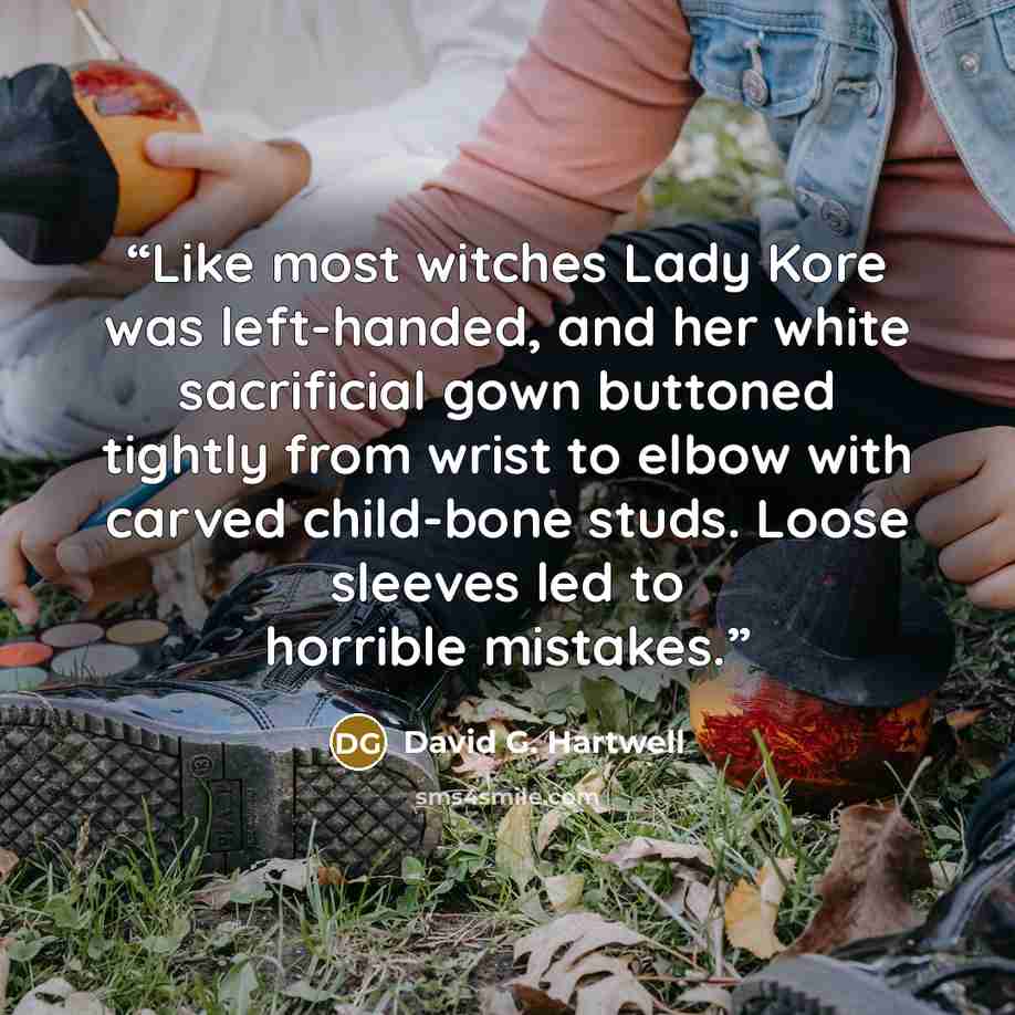 “Like most witches Lady Kore was left-handed, and her white sacrificial gown buttoned tightly from wrist to elbow with carved child-bone studs. Loose sleeves led to horrible mistakes.” quote by David G. Hartwell