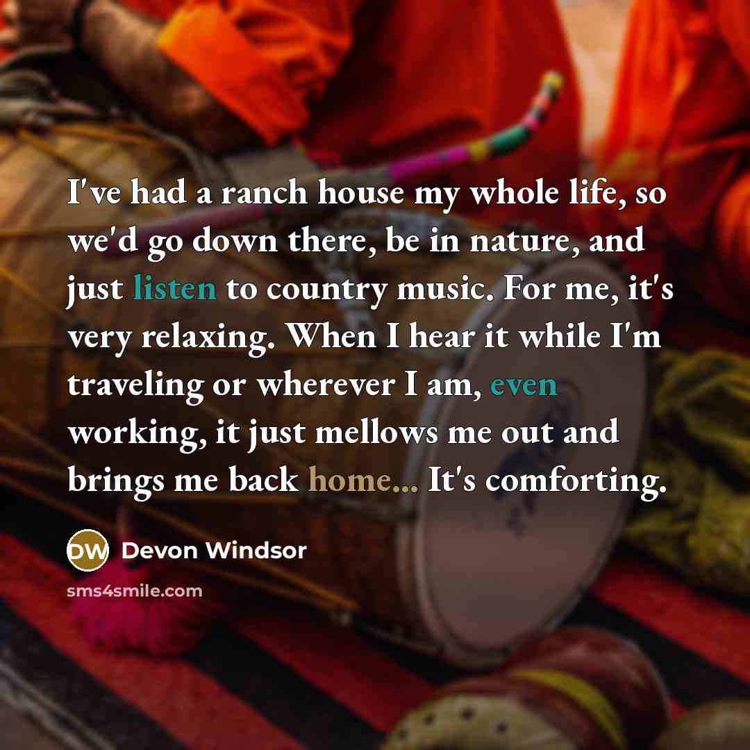 “I've had a ranch house my whole life, so we'd go down there, be in nature, and just listen to country music. For me, it's very relaxing. When I hear it while I'm traveling or wherever I am, even working, it just mellows me out and brings me back home... It's comforting.” quote by Devon Windsor