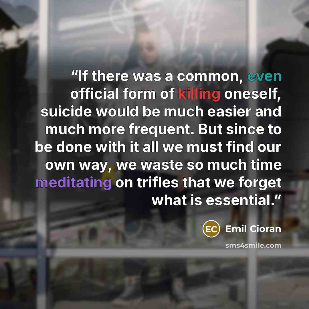 “If there was a common, even official form of killing oneself, suicide would be much easier and much more frequent. But since to be done with it all we must find our own way, we waste so much time meditating on trifles that we forget what is essential.” quote by Emil Cioran