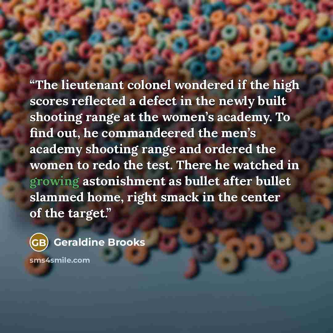 “The lieutenant colonel wondered if the high scores reflected a defect in the newly built shooting range at the women’s academy. To find out, he commandeered the men’s academy shooting range and ordered the women to redo the test. There he watched in growing astonishment as bullet after bullet…” quote by Geraldine Brooks