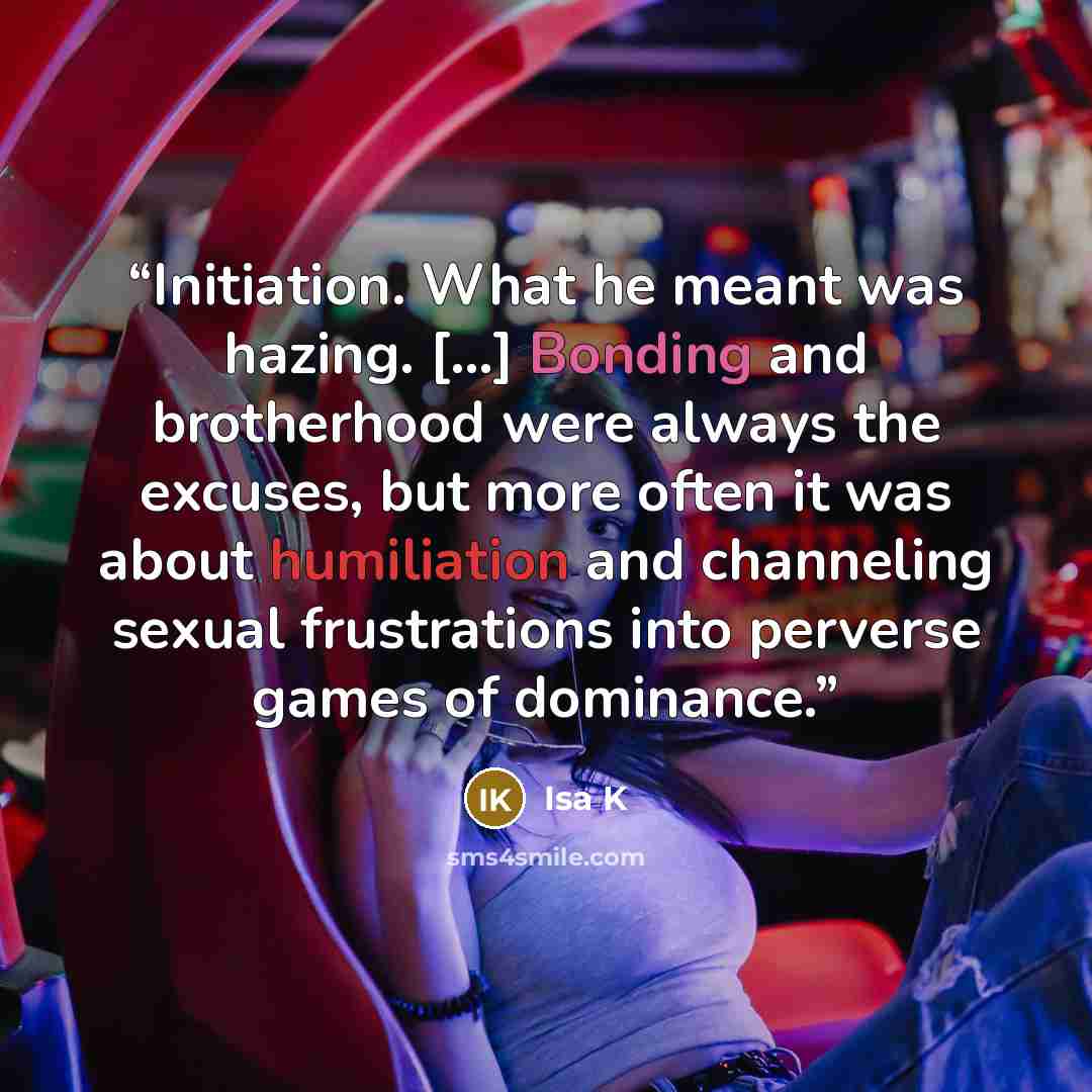 “Initiation. What he meant was hazing. [...] Bonding and brotherhood were always the excuses, but more often it was about humiliation and channeling sexual frustrations into perverse games of dominance.” quote by Isa K