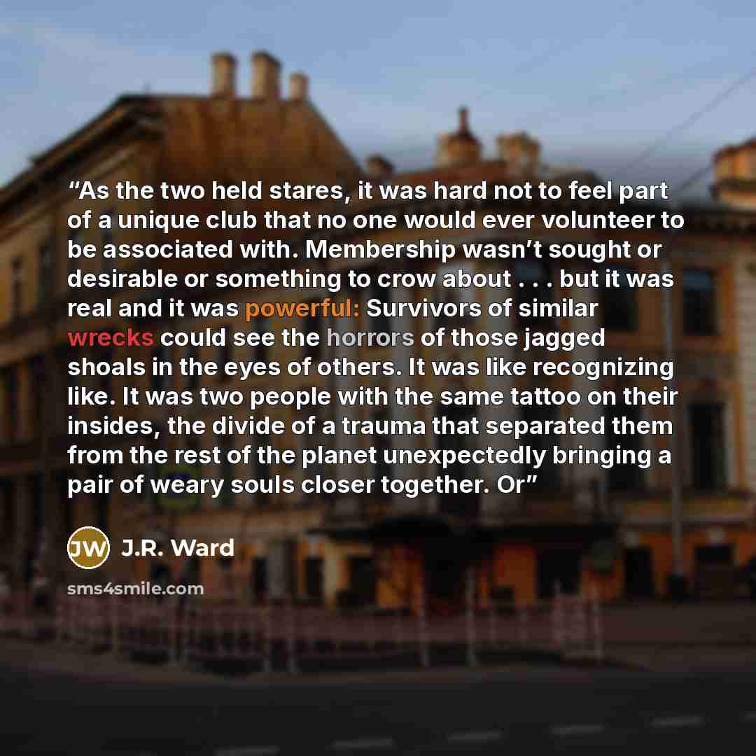“As the two held stares, it was hard not to feel part of a unique club that no one would ever volunteer to be associated with. Membership wasn’t sought or desirable or something to crow about . . . but it was real and it was powerful: Survivors of similar wrecks could see the horrors of those…” quote by J.R. Ward