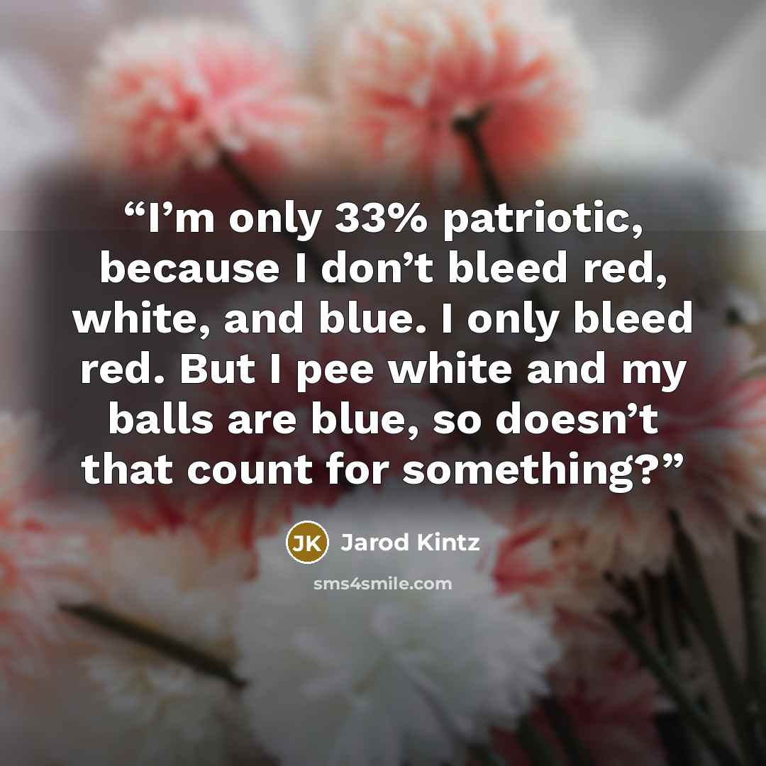 “I’m only 33% patriotic, because I don’t bleed red, white, and blue. I only bleed red. But I pee white and my balls are blue, so doesn’t that count for something?” quote by Jarod Kintz