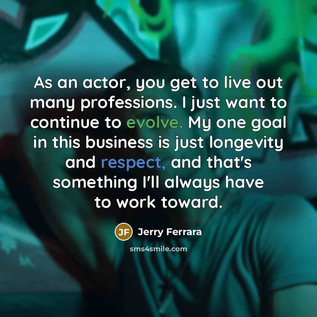 “As an actor, you get to live out many professions. I just want to continue to evolve. My one goal in this business is just longevity and respect, and that's something I'll always have to work toward.” quote by Jerry Ferrara
