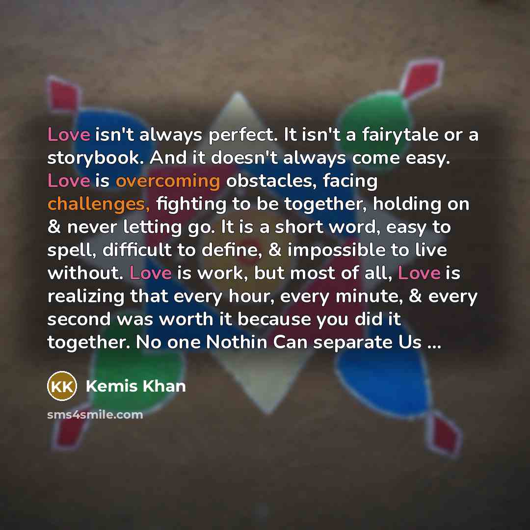 “Love isn't always perfect. It isn't a fairytale or a storybook. And it doesn't always come easy. Love is overcoming obstacles, facing challenges, fighting to be together, holding on & never letting go. It is a short word, easy to spell, difficult to define, & impossible to live without. Love is…” quote by Kemis Khan