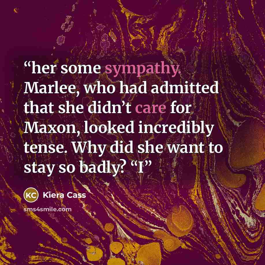 “her some sympathy. Marlee, who had admitted that she didn’t care for Maxon, looked incredibly tense. Why did she want to stay so badly? “I” quote by Kiera Cass