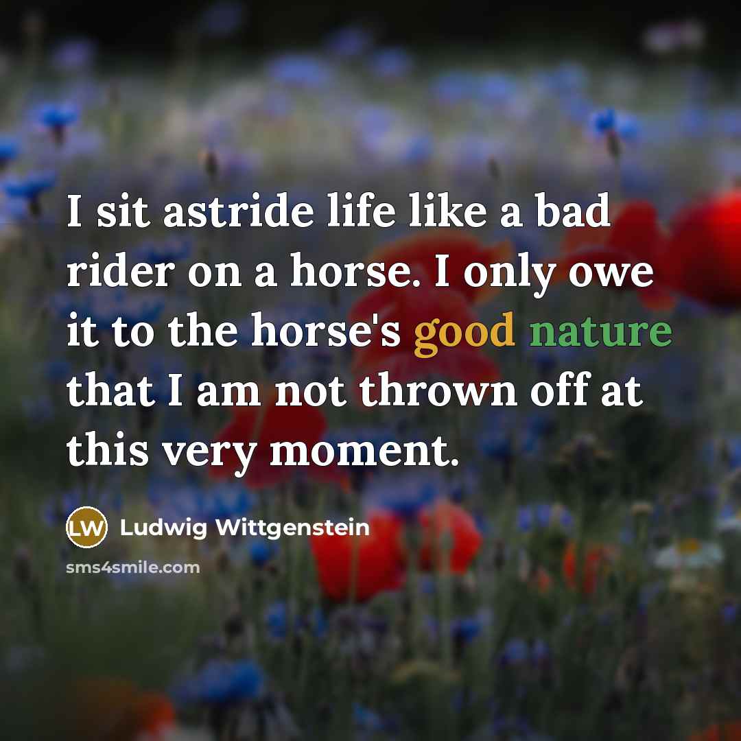 “I sit astride life like a bad rider on a horse. I only owe it to the horse's good nature that I am not thrown off at this very moment.” quote by Ludwig Wittgenstein