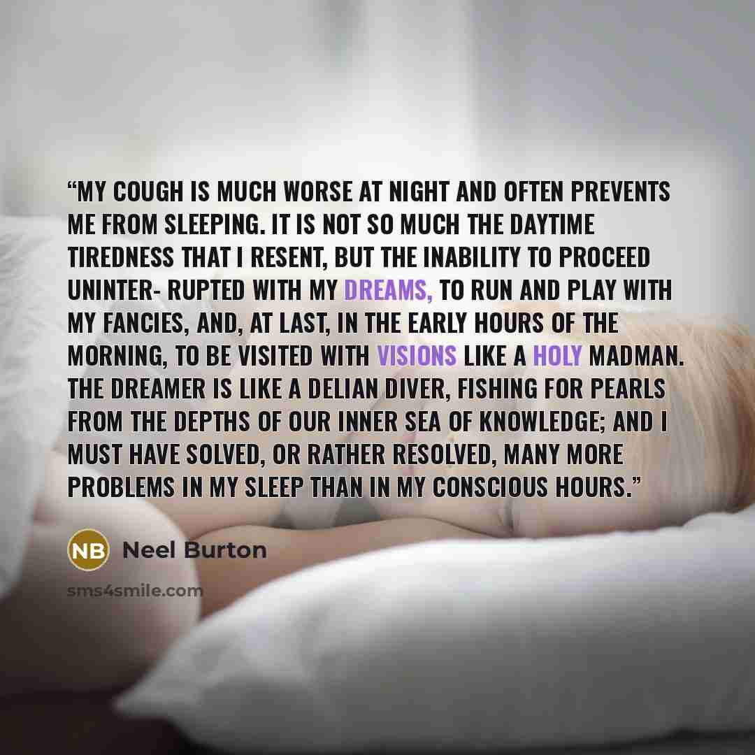 “My cough is much worse at night and often prevents me from sleeping. It is not so much the daytime tiredness that I resent, but the inability to proceed uninter- rupted with my dreams, to run and play with my fancies, and, at last, in the early hours of the morning, to be visited with visions like…” quote by Neel Burton
