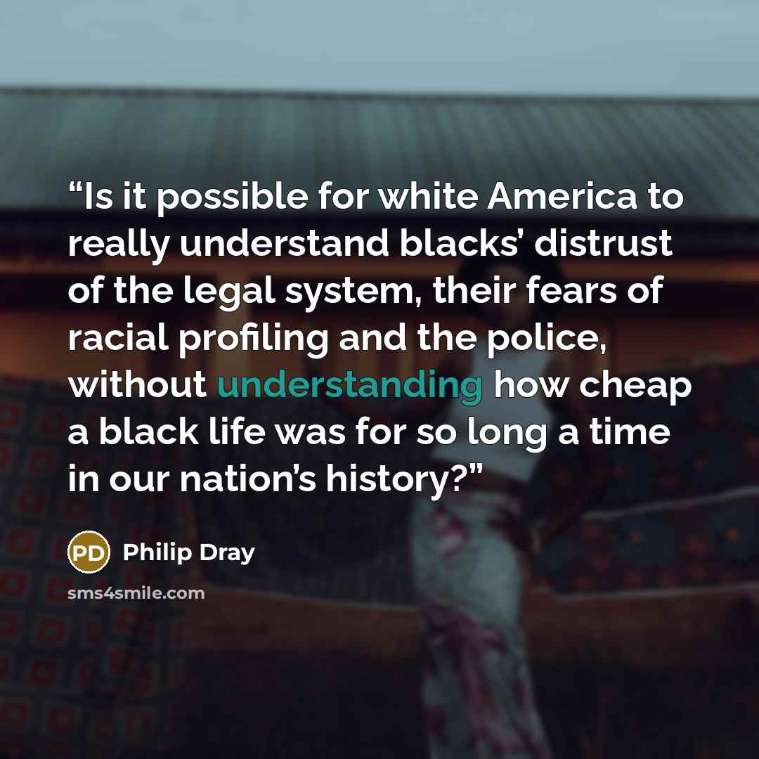 “Is it possible for white America to really understand blacks’ distrust of the legal system, their fears of racial profiling and the police, without understanding how cheap a black life was for so long a time in our nation’s history?” quote by Philip Dray