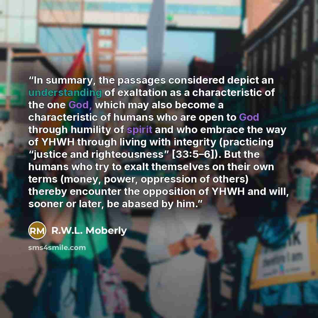 “In summary, the passages considered depict an understanding of exaltation as a characteristic of the one God, which may also become a characteristic of humans who are open to God through humility of spirit and who embrace the way of YHWH through living with integrity (practicing “justice and…” quote by R.W.L. Moberly