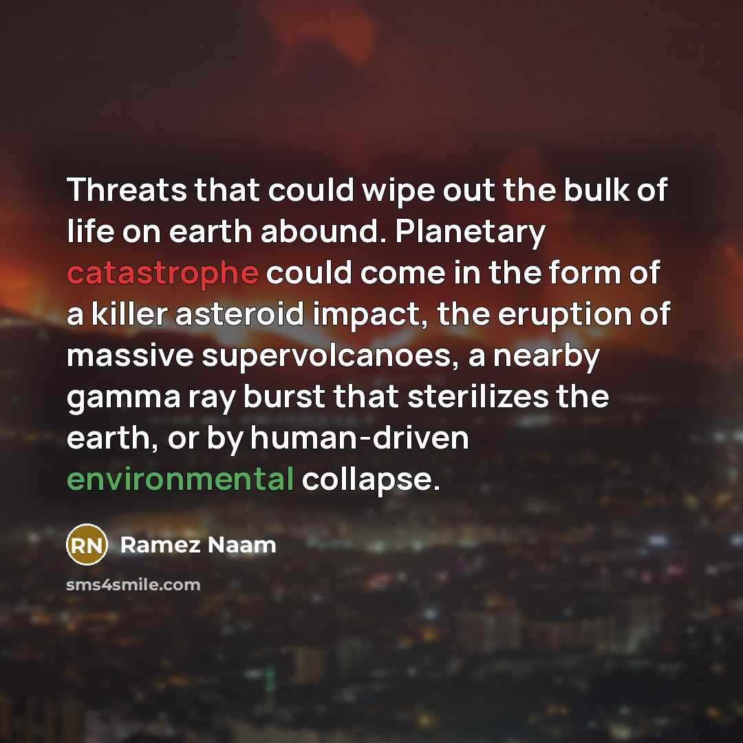 “Threats that could wipe out the bulk of life on earth abound. Planetary catastrophe could come in the form of a killer asteroid impact, the eruption of massive supervolcanoes, a nearby gamma ray burst that sterilizes the earth, or by human-driven environmental collapse.” quote by Ramez Naam
