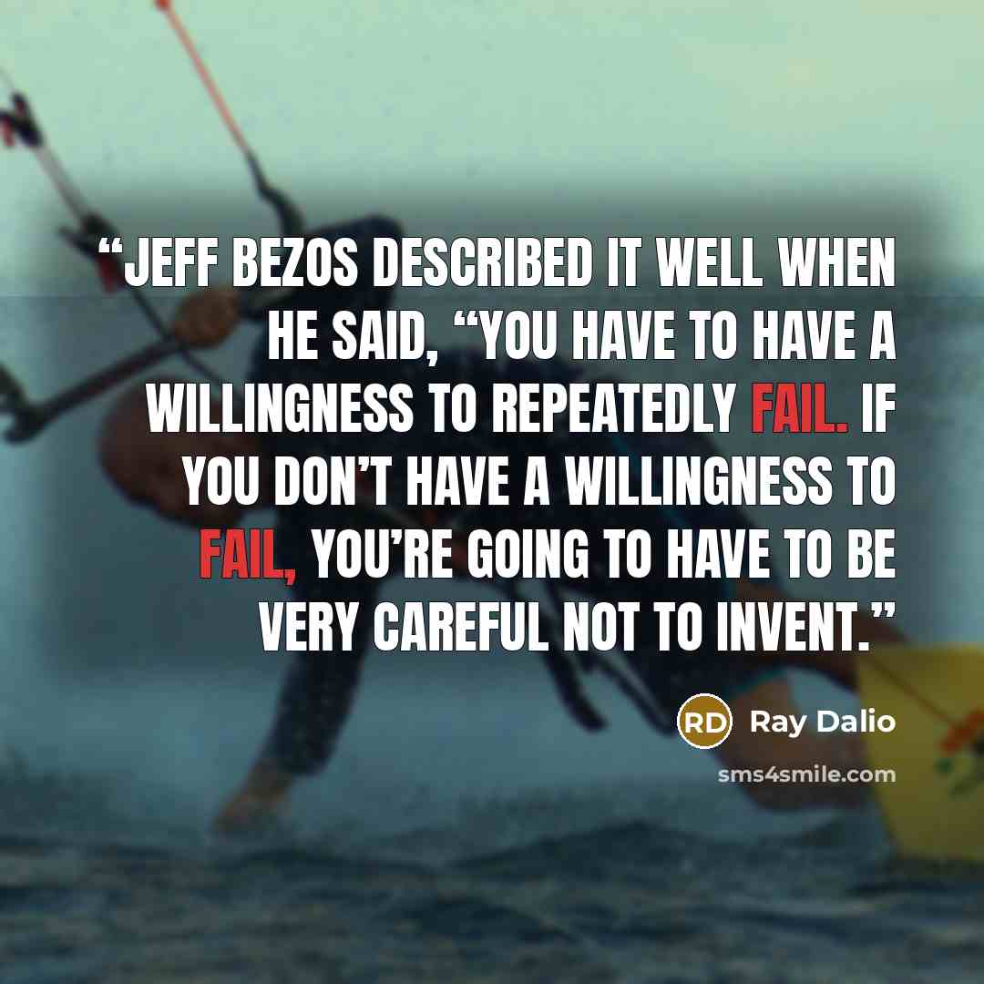 “Jeff Bezos described it well when he said, “You have to have a willingness to repeatedly fail. If you don’t have a willingness to fail, you’re going to have to be very careful not to invent.” quote by Ray Dalio