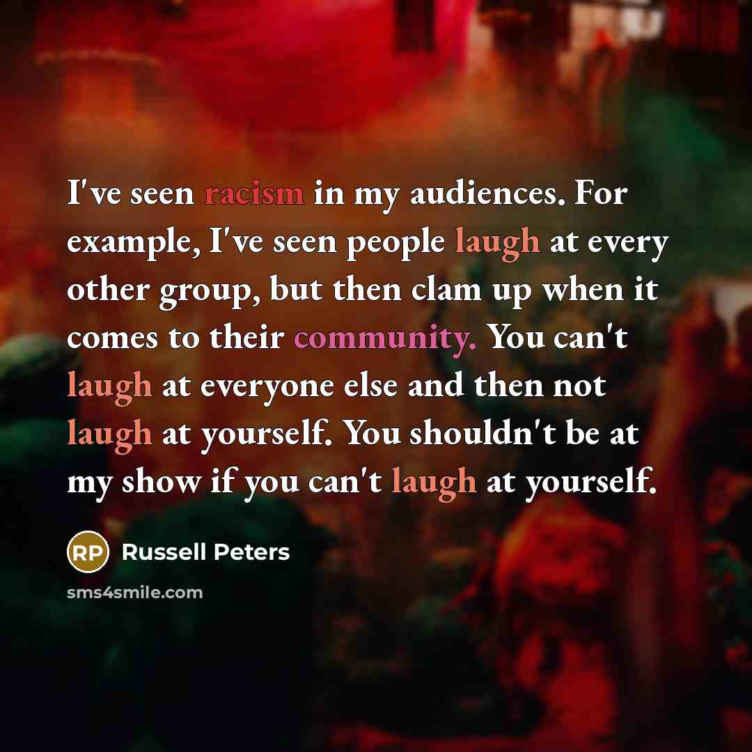 “I've seen racism in my audiences. For example, I've seen people laugh at every other group, but then clam up when it comes to their community. You can't laugh at everyone else and then not laugh at yourself. You shouldn't be at my show if you can't laugh at yourself.” quote by Russell Peters