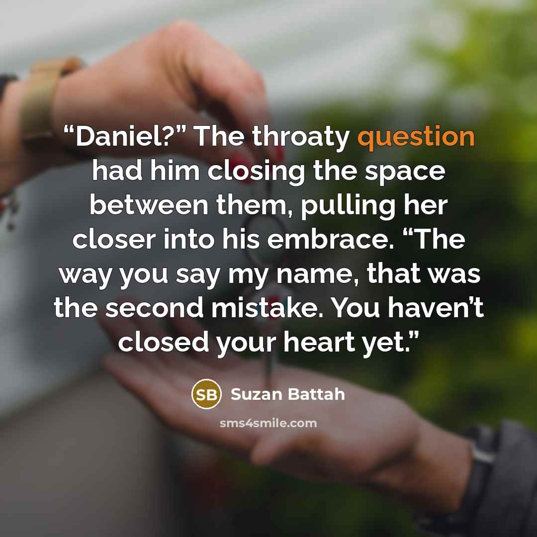 “Daniel?” The throaty question had him closing the space between them, pulling her closer into his embrace. “The way you say my name, that was the second mistake. You haven’t closed your heart yet.” quote by Suzan Battah