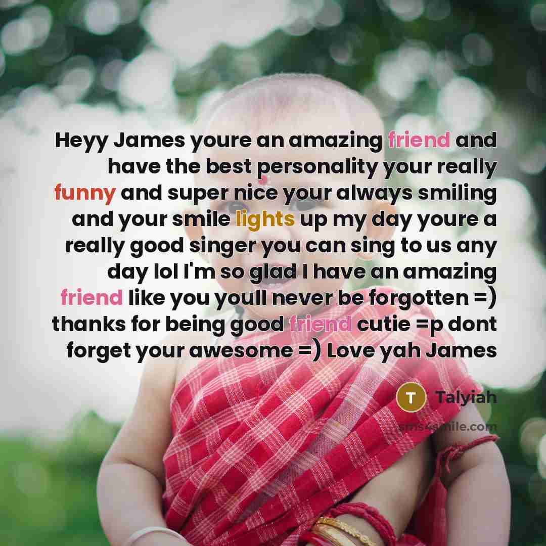 “Heyy James youre an amazing friend and have the best personality your really funny and super nice your always smiling and your smile lights up my day youre a really good singer you can sing to us any day lol I'm so glad I have an amazing friend like you youll never be forgotten =) thanks for being…” quote by Talyiah