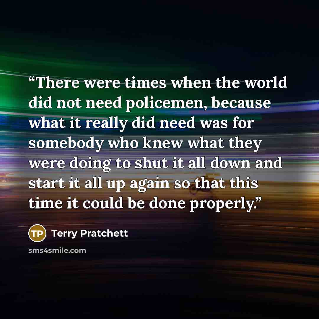 “There were times when the world did not need policemen, because what it really did need was for somebody who knew what they were doing to shut it all down and start it all up again so that this time it could be done properly.” quote by Terry Pratchett