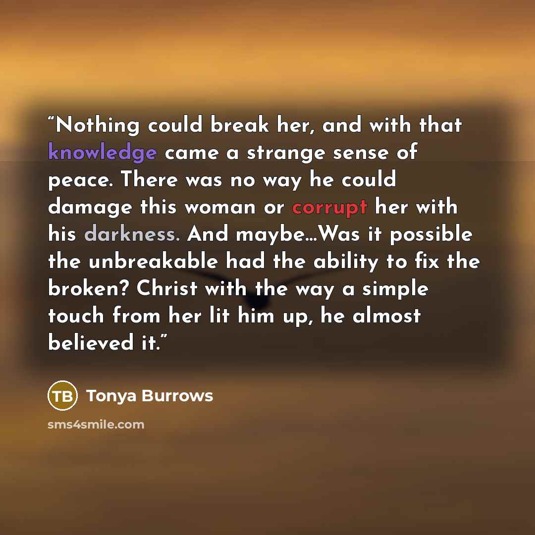 “Nothing could break her, and with that knowledge came a strange sense of peace. There was no way he could damage this woman or corrupt her with his darkness. And maybe…Was it possible the unbreakable had the ability to fix the broken? Christ with the way a simple touch from her lit him up, he…” quote by Tonya Burrows