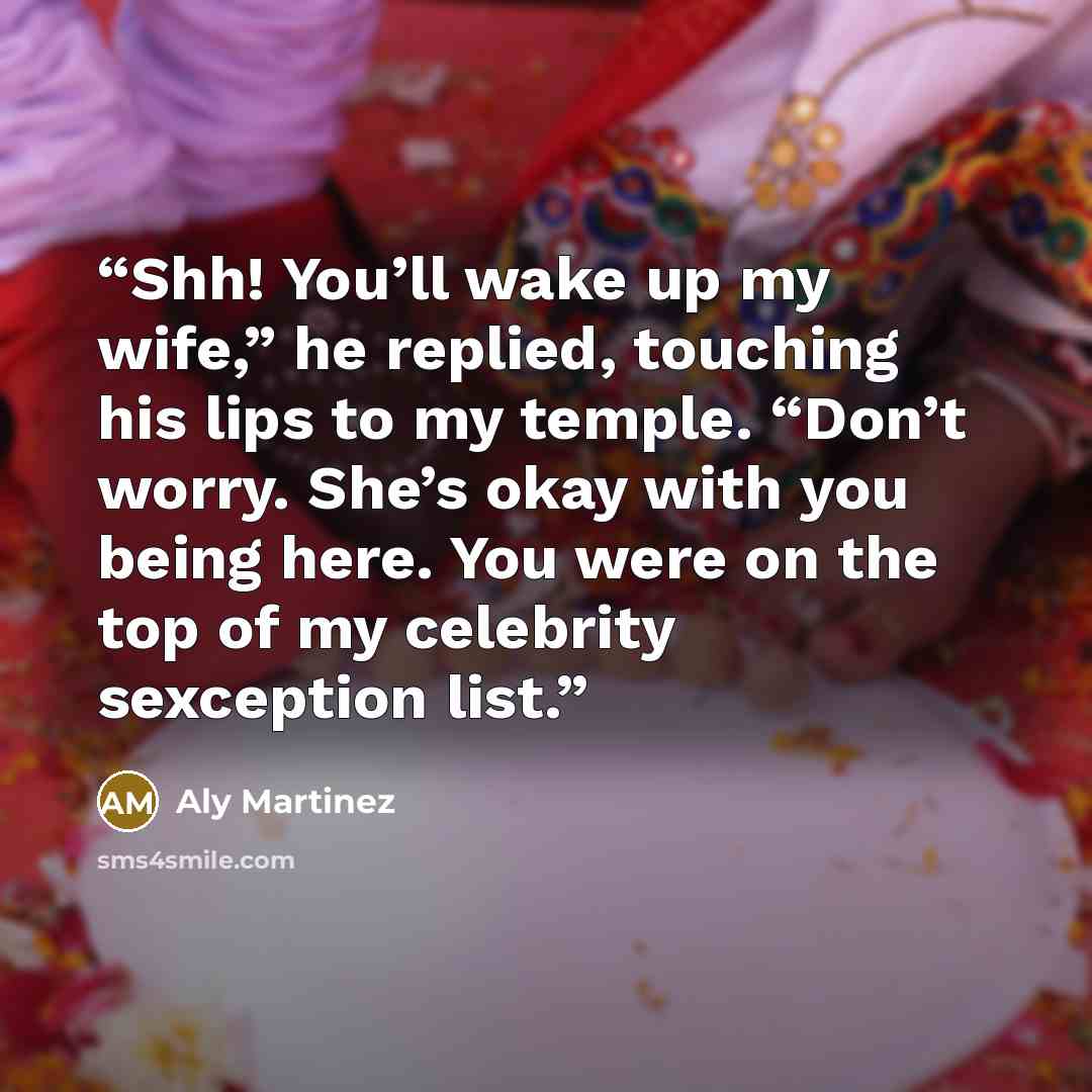 “Shh! You’ll wake up my wife,” he replied, touching his lips to my temple. “Don’t worry. She’s okay with you being here. You were on the top of my celebrity sexception list.” quote by Aly Martinez