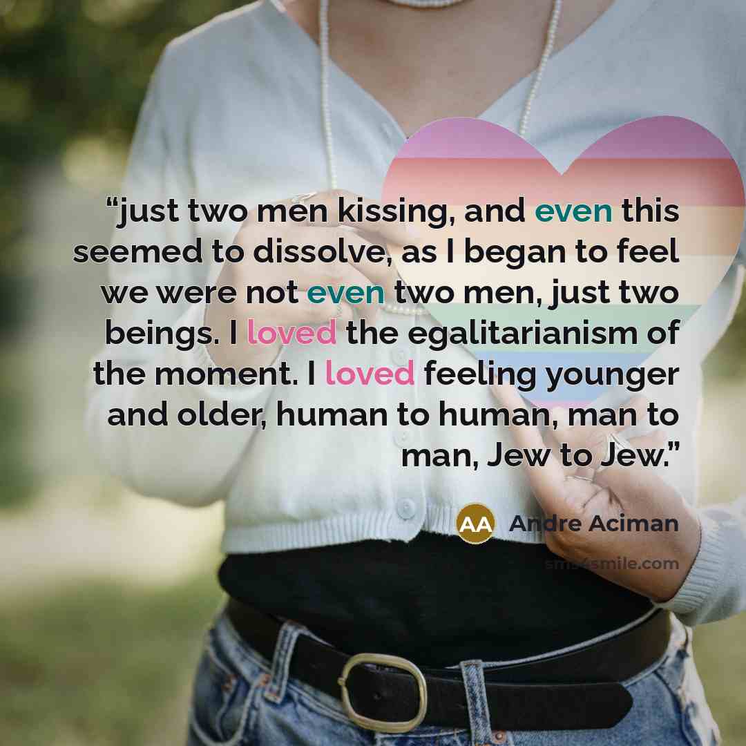 “just two men kissing, and even this seemed to dissolve, as I began to feel we were not even two men, just two beings. I loved the egalitarianism of the moment. I loved feeling younger and older, human to human, man to man, Jew to Jew.” quote by André Aciman