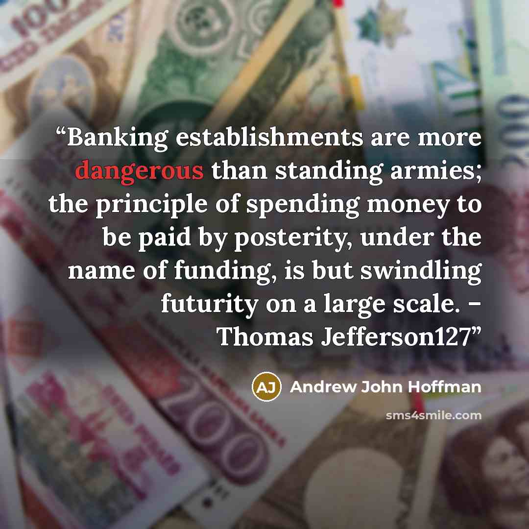 “Banking establishments are more dangerous than standing armies; the principle of spending money to be paid by posterity, under the name of funding, is but swindling futurity on a large scale. – Thomas Jefferson127” quote by Andrew John Hoffman