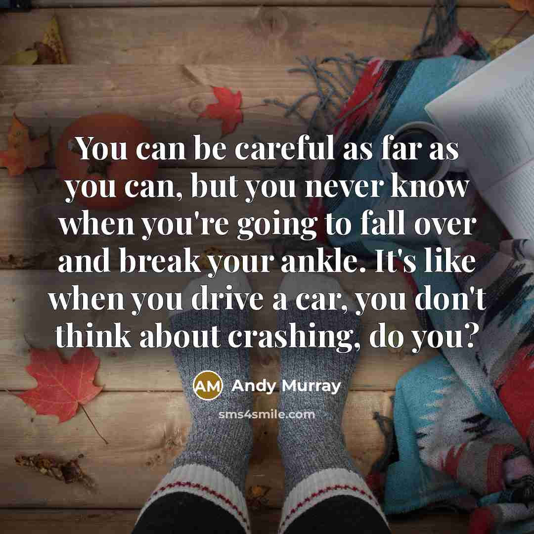 “You can be careful as far as you can, but you never know when you're going to fall over and break your ankle. It's like when you drive a car, you don't think about crashing, do you?” quote by Andy Murray