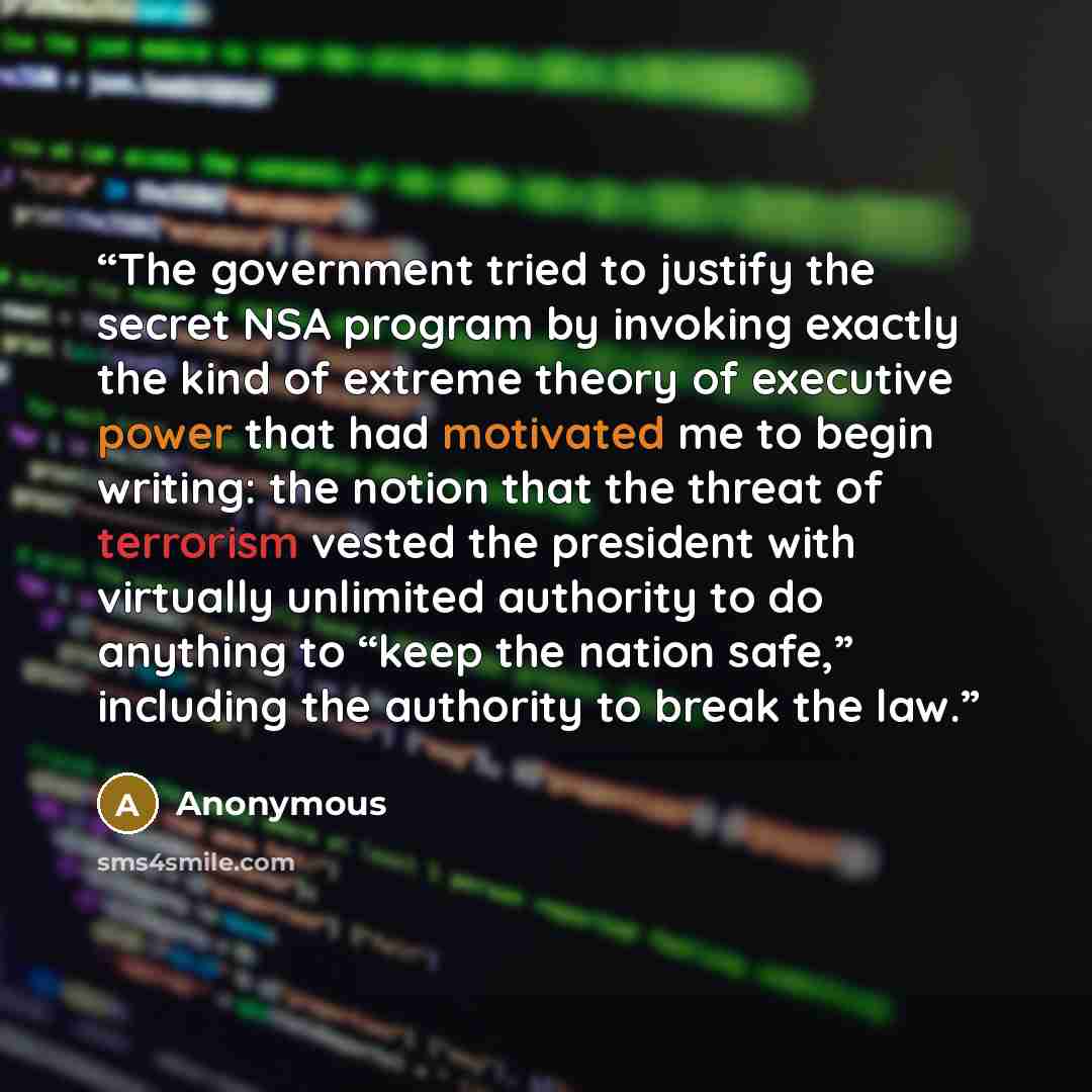 “The government tried to justify the secret NSA program by invoking exactly the kind of extreme theory of executive power that had motivated me to begin writing: the notion that the threat of terrorism vested the president with virtually unlimited authority to do anything to “keep the nation safe,”…” quote by Anonymous