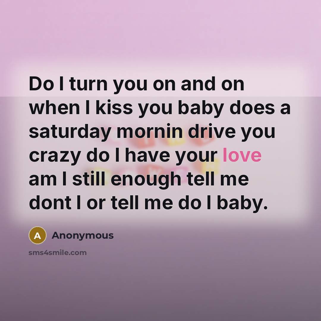 “Do I turn you on and on when I kiss you baby does a saturday mornin drive you crazy do I have your love am I still enough tell me dont I or tell me do I baby.” quote by Anonymous