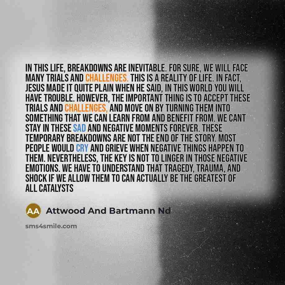 “In this life, breakdowns are inevitable. For sure, we will face many trials and challenges. This is a reality of life. In fact, Jesus made it quite plain when He said, In this world you will have trouble. However, the important thing is to accept these trials and challenges, and move on by turning…” quote by Attwood And Bartmann Nd